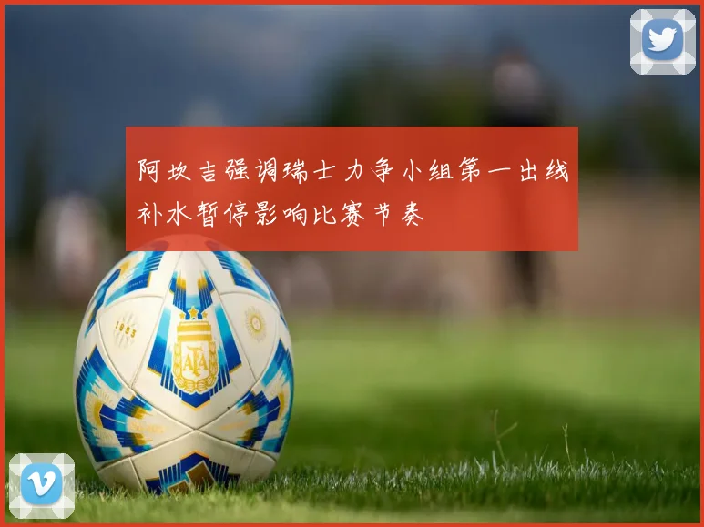 阿坎吉强调瑞士力争小组第一出线补水暂停影响比赛节奏